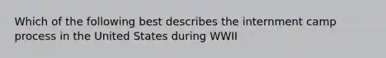 Which of the following best describes the internment camp process in the United States during WWII