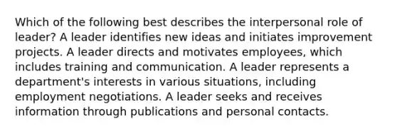 Which of the following best describes the interpersonal role of leader? A leader identifies new ideas and initiates improvement projects. A leader directs and motivates employees, which includes training and communication. A leader represents a department's interests in various situations, including employment negotiations. A leader seeks and receives information through publications and personal contacts.