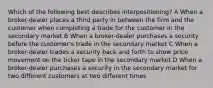 Which of the following best describes interpositioning? A When a broker-dealer places a third party in between the firm and the customer when completing a trade for the customer in the secondary market B When a broker-dealer purchases a security before the customer's trade in the secondary market C When a broker-dealer trades a security back and forth to show price movement on the ticker tape in the secondary market D When a broker-dealer purchases a security in the secondary market for two different customers at two different times