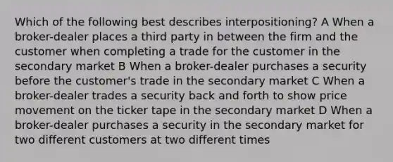 Which of the following best describes interpositioning? A When a broker-dealer places a third party in between the firm and the customer when completing a trade for the customer in the secondary market B When a broker-dealer purchases a security before the customer's trade in the secondary market C When a broker-dealer trades a security back and forth to show price movement on the ticker tape in the secondary market D When a broker-dealer purchases a security in the secondary market for two different customers at two different times