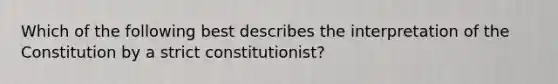 Which of the following best describes the interpretation of the Constitution by a strict constitutionist?