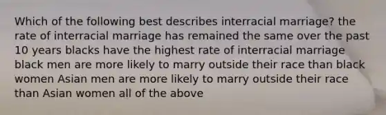 Which of the following best describes interracial marriage? the rate of interracial marriage has remained the same over the past 10 years blacks have the highest rate of interracial marriage black men are more likely to marry outside their race than black women Asian men are more likely to marry outside their race than Asian women all of the above