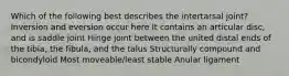 Which of the following best describes the intertarsal joint? Inversion and eversion occur here It contains an articular disc, and is saddle joint Hinge joint between the united distal ends of the tibia, the fibula, and the talus Structurally compound and bicondyloid Most moveable/least stable Anular ligament