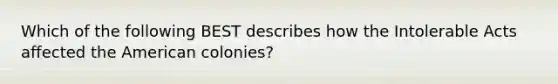 Which of the following BEST describes how the Intolerable Acts affected the American colonies?