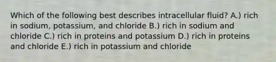 Which of the following best describes intracellular fluid? A.) rich in sodium, potassium, and chloride B.) rich in sodium and chloride C.) rich in proteins and potassium D.) rich in proteins and chloride E.) rich in potassium and chloride