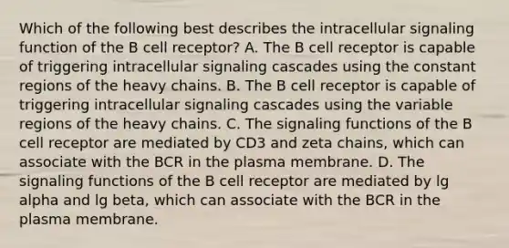 Which of the following best describes the intracellular signaling function of the B cell receptor? A. The B cell receptor is capable of triggering intracellular signaling cascades using the constant regions of the heavy chains. B. The B cell receptor is capable of triggering intracellular signaling cascades using the variable regions of the heavy chains. C. The signaling functions of the B cell receptor are mediated by CD3 and zeta chains, which can associate with the BCR in the plasma membrane. D. The signaling functions of the B cell receptor are mediated by lg alpha and lg beta, which can associate with the BCR in the plasma membrane.