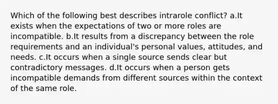 Which of the following best describes intrarole conflict? a.It exists when the expectations of two or more roles are incompatible. b.It results from a discrepancy between the role requirements and an individual's personal values, attitudes, and needs. c.It occurs when a single source sends clear but contradictory messages. d.It occurs when a person gets incompatible demands from different sources within the context of the same role.