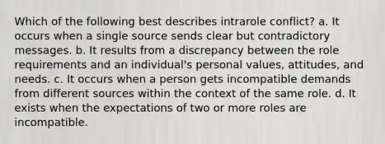 Which of the following best describes intrarole conflict? a. It occurs when a single source sends clear but contradictory messages. b. It results from a discrepancy between the role requirements and an individual's personal values, attitudes, and needs. c. It occurs when a person gets incompatible demands from different sources within the context of the same role. d. It exists when the expectations of two or more roles are incompatible.