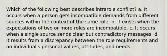 Which of the following best describes intrarole conflict? a. It occurs when a person gets incompatible demands from different sources within the context of the same role. b. It exists when the expectations of two or more roles are incompatible. c. It occurs when a single source sends clear but contradictory messages. d. It results from a discrepancy between the role requirements and an individual's personal values, attitudes, and needs.