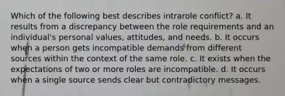 Which of the following best describes intrarole conflict? a. It results from a discrepancy between the role requirements and an individual's personal values, attitudes, and needs. b. It occurs when a person gets incompatible demands from different sources within the context of the same role. c. It exists when the expectations of two or more roles are incompatible. d. It occurs when a single source sends clear but contradictory messages.