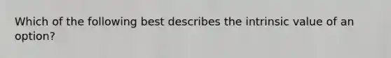 Which of the following best describes the intrinsic value of an option?