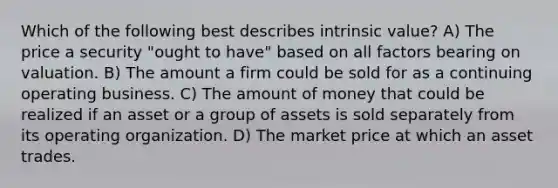 Which of the following best describes intrinsic value? A) The price a security "ought to have" based on all factors bearing on valuation. B) The amount a firm could be sold for as a continuing operating business. C) The amount of money that could be realized if an asset or a group of assets is sold separately from its operating organization. D) The market price at which an asset trades.