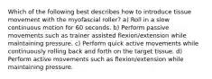 Which of the following best describes how to introduce tissue movement with the myofascial roller? a) Roll in a slow continuous motion for 60 seconds. b) Perform passive movements such as trainer assisted flexion/extension while maintaining pressure. c) Perform quick active movements while continuously rolling back and forth on the target tissue. d) Perform active movements such as flexion/extension while maintaining pressure.