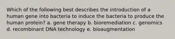 Which of the following best describes the introduction of a human gene into bacteria to induce the bacteria to produce the human protein? a. gene therapy b. bioremediation c. genomics d. recombinant DNA technology e. bioaugmentation