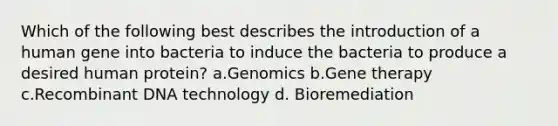 Which of the following best describes the introduction of a human gene into bacteria to induce the bacteria to produce a desired human protein? a.Genomics b.Gene therapy c.Recombinant DNA technology d. Bioremediation