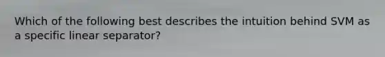 Which of the following best describes the intuition behind SVM as a specific linear separator?