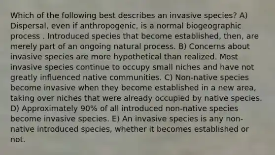 Which of the following best describes an invasive species? A) Dispersal, even if anthropogenic, is a normal biogeographic process . Introduced species that become established, then, are merely part of an ongoing natural process. B) Concerns about invasive species are more hypothetical than realized. Most invasive species continue to occupy small niches and have not greatly influenced native communities. C) Non-native species become invasive when they become established in a new area, taking over niches that were already occupied by native species. D) Approximately 90% of all introduced non-native species become invasive species. E) An invasive species is any non-native introduced species, whether it becomes established or not.