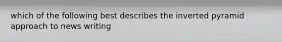 which of the following best describes the inverted pyramid approach to news writing