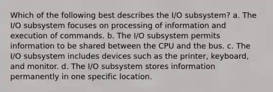 Which of the following best describes the I/O subsystem? a. The I/O subsystem focuses on processing of information and execution of commands. b. The I/O subsystem permits information to be shared between the CPU and the bus. c. The I/O subsystem includes devices such as the printer, keyboard, and monitor. d. The I/O subsystem stores information permanently in one specific location.