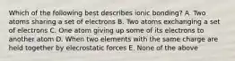 Which of the following best describes ionic bonding? A. Two atoms sharing a set of electrons B. Two atoms exchanging a set of electrons C. One atom giving up some of its electrons to another atom D. When two elements with the same charge are held together by elecrostatic forces E. None of the above