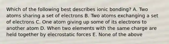 Which of the following best describes ionic bonding? A. Two atoms sharing a set of electrons B. Two atoms exchanging a set of electrons C. One atom giving up some of its electrons to another atom D. When two elements with the same charge are held together by elecrostatic forces E. None of the above