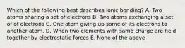 Which of the following best describes ionic bonding? A. Two atoms sharing a set of electrons B. Two atoms exchanging a set of of electrons C. One atom giving up some of its electrons to another atom. D. When two elements with same charge are held together by electrostatic forces E. None of the above