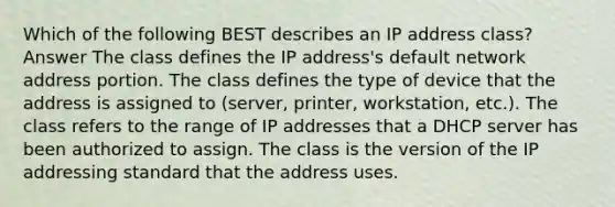 Which of the following BEST describes an IP address class? Answer The class defines the IP address's default network address portion. The class defines the type of device that the address is assigned to (server, printer, workstation, etc.). The class refers to the range of IP addresses that a DHCP server has been authorized to assign. The class is the version of the IP addressing standard that the address uses.