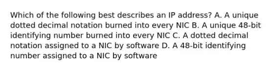 Which of the following best describes an IP address? A. A unique dotted decimal notation burned into every NIC B. A unique 48-bit identifying number burned into every NIC C. A dotted decimal notation assigned to a NIC by software D. A 48-bit identifying number assigned to a NIC by software