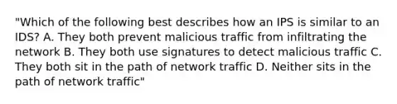 "Which of the following best describes how an IPS is similar to an IDS? A. They both prevent malicious traffic from infiltrating the network B. They both use signatures to detect malicious traffic C. They both sit in the path of network traffic D. Neither sits in the path of network traffic"