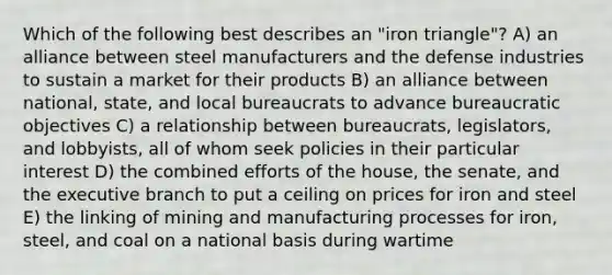 Which of the following best describes an "iron triangle"? A) an alliance between steel manufacturers and the defense industries to sustain a market for their products B) an alliance between national, state, and local bureaucrats to advance bureaucratic objectives C) a relationship between bureaucrats, legislators, and lobbyists, all of whom seek policies in their particular interest D) the combined efforts of the house, the senate, and the executive branch to put a ceiling on prices for iron and steel E) the linking of mining and manufacturing processes for iron, steel, and coal on a national basis during wartime