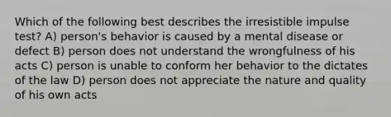 Which of the following best describes the irresistible impulse test? A) person's behavior is caused by a mental disease or defect B) person does not understand the wrongfulness of his acts C) person is unable to conform her behavior to the dictates of the law D) person does not appreciate the nature and quality of his own acts