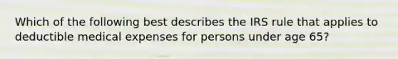 Which of the following best describes the IRS rule that applies to deductible medical expenses for persons under age 65?