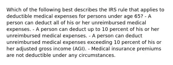 Which of the following best describes the IRS rule that applies to deductible medical expenses for persons under age 65? - A person can deduct all of his or her unreimbursed medical expenses. - A person can deduct up to 10 percent of his or her unreimbursed medical expenses. - A person can deduct unreimbursed medical expenses exceeding 10 percent of his or her adjusted gross income (AGI). - Medical insurance premiums are not deductible under any circumstances.