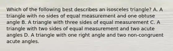 Which of the following best describes an isosceles triangle? A. A triangle with no sides of equal measurement and one obtuse angle B. A triangle with three sides of equal measurement C. A triangle with two sides of equal measurement and two acute angles D. A triangle with one right angle and two non-congruent acute angles.