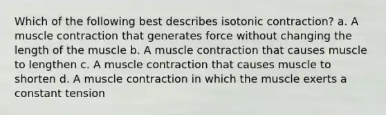 Which of the following best describes isotonic contraction? a. A muscle contraction that generates force without changing the length of the muscle b. A muscle contraction that causes muscle to lengthen c. A muscle contraction that causes muscle to shorten d. A muscle contraction in which the muscle exerts a constant tension