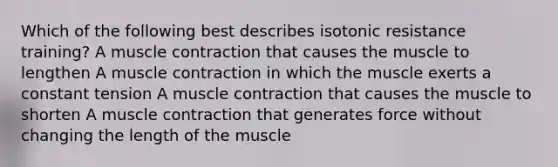 Which of the following best describes isotonic resistance training? A muscle contraction that causes the muscle to lengthen A muscle contraction in which the muscle exerts a constant tension A muscle contraction that causes the muscle to shorten A muscle contraction that generates force without changing the length of the muscle