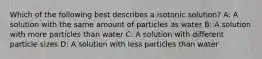 Which of the following best describes a isotonic solution? A: A solution with the same amount of particles as water B: A solution with more particles than water C: A solution with different particle sizes D: A solution with less particles than water