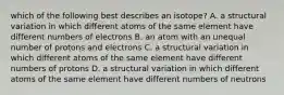 which of the following best describes an isotope? A. a structural variation in which different atoms of the same element have different numbers of electrons B. an atom with an unequal number of protons and electrons C. a structural variation in which different atoms of the same element have different numbers of protons D. a structural variation in which different atoms of the same element have different numbers of neutrons