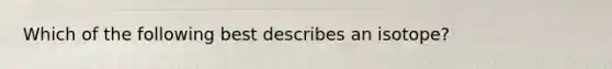 Which of the following best describes an isotope?