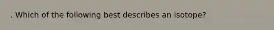 . Which of the following best describes an isotope?