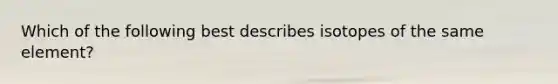 Which of the following best describes isotopes of the same element?