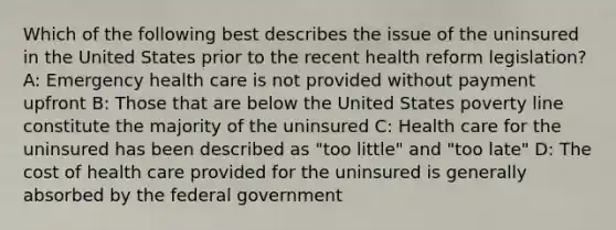 Which of the following best describes the issue of the uninsured in the United States prior to the recent health reform legislation? A: Emergency health care is not provided without payment upfront B: Those that are below the United States poverty line constitute the majority of the uninsured C: Health care for the uninsured has been described as "too little" and "too late" D: The cost of health care provided for the uninsured is generally absorbed by the federal government