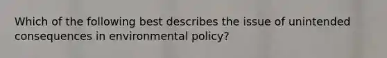 Which of the following best describes the issue of unintended consequences in environmental policy?