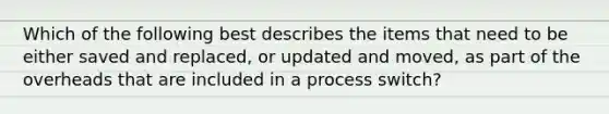 Which of the following best describes the items that need to be either saved and replaced, or updated and moved, as part of the overheads that are included in a process switch?