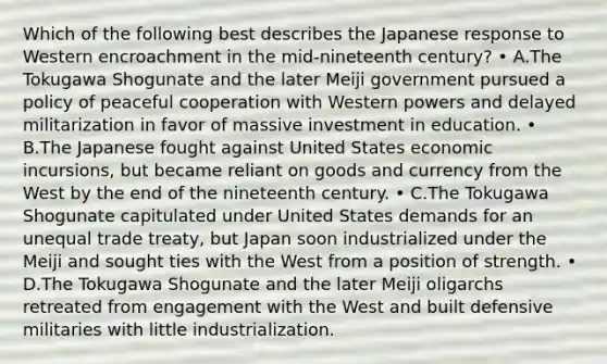 Which of the following best describes the Japanese response to Western encroachment in the mid-nineteenth century? • A.The Tokugawa Shogunate and the later Meiji government pursued a policy of peaceful cooperation with Western powers and delayed militarization in favor of massive investment in education. • B.The Japanese fought against United States economic incursions, but became reliant on goods and currency from the West by the end of the nineteenth century. • C.The Tokugawa Shogunate capitulated under United States demands for an unequal trade treaty, but Japan soon industrialized under the Meiji and sought ties with the West from a position of strength. • D.The Tokugawa Shogunate and the later Meiji oligarchs retreated from engagement with the West and built defensive militaries with little industrialization.