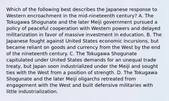 Which of the following best describes the Japanese response to Western encroachment in the mid-nineteenth century? A. The Tokugawa Shogunate and the later Meiji government pursued a policy of peaceful cooperation with Western powers and delayed militarization in favor of massive investment in education. B. The Japanese fought against United States economic incursions, but became reliant on goods and currency from the West by the end of the nineteenth century. C. The Tokugawa Shogunate capitulated under United States demands for an unequal trade treaty, but Japan soon industrialized under the Meiji and sought ties with the West from a position of strength. D. The Tokugawa Shogunate and the later Meiji oligarchs retreated from engagement with the West and built defensive militaries with little industrialization.