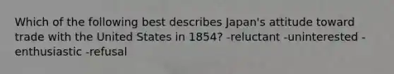 Which of the following best describes Japan's attitude toward trade with the United States in 1854? -reluctant -uninterested -enthusiastic -refusal