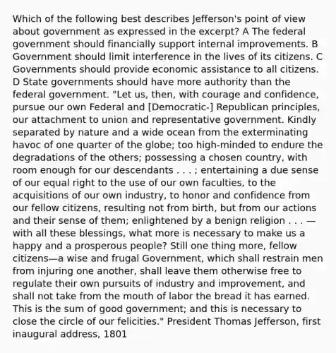 Which of the following best describes Jefferson's point of view about government as expressed in the excerpt? A The federal government should financially support internal improvements. B Government should limit interference in the lives of its citizens. C Governments should provide economic assistance to all citizens. D State governments should have more authority than the federal government. "Let us, then, with courage and confidence, pursue our own Federal and [Democratic-] Republican principles, our attachment to union and representative government. Kindly separated by nature and a wide ocean from the exterminating havoc of one quarter of the globe; too high-minded to endure the degradations of the others; possessing a chosen country, with room enough for our descendants . . . ; entertaining a due sense of our equal right to the use of our own faculties, to the acquisitions of our own industry, to honor and confidence from our fellow citizens, resulting not from birth, but from our actions and their sense of them; enlightened by a benign religion . . . —with all these blessings, what more is necessary to make us a happy and a prosperous people? Still one thing more, fellow citizens—a wise and frugal Government, which shall restrain men from injuring one another, shall leave them otherwise free to regulate their own pursuits of industry and improvement, and shall not take from <a href='https://www.questionai.com/knowledge/krBoWYDU6j-the-mouth' class='anchor-knowledge'>the mouth</a> of labor the bread it has earned. This is the sum of good government; and this is necessary to close the circle of our felicities." President Thomas Jefferson, first inaugural address, 1801