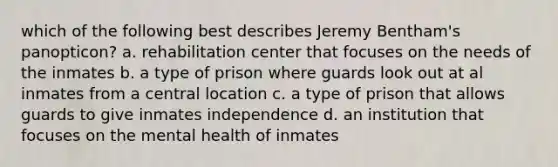 which of the following best describes Jeremy Bentham's panopticon? a. rehabilitation center that focuses on the needs of the inmates b. a type of prison where guards look out at al inmates from a central location c. a type of prison that allows guards to give inmates independence d. an institution that focuses on the mental health of inmates