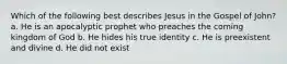 Which of the following best describes Jesus in the Gospel of John? a. He is an apocalyptic prophet who preaches the coming kingdom of God b. He hides his true identity c. He is preexistent and divine d. He did not exist